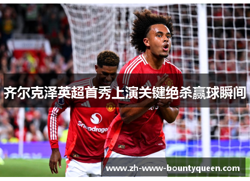 齐尔克泽英超首秀上演关键绝杀赢球瞬间
